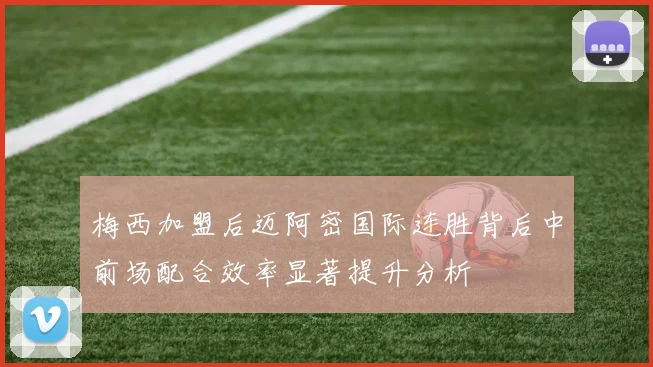 梅西加盟后迈阿密国际连胜背后中前场配合效率显著提升分析