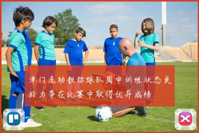 津门虎助教称球队周中训练状态良好力争在比赛中取得优异成绩