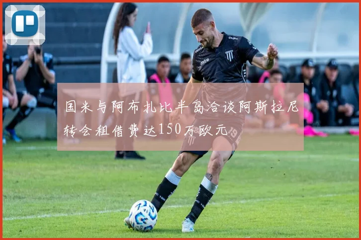 国米与阿布扎比半岛洽谈阿斯拉尼转会租借费达150万欧元