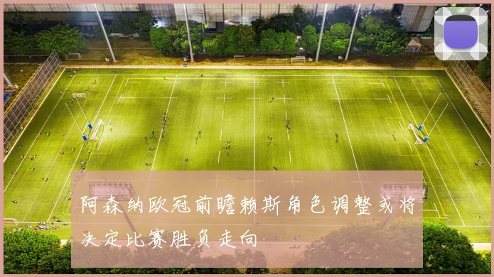 阿森纳欧冠前瞻赖斯角色调整或将决定比赛胜负走向