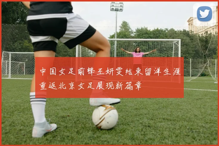 中国女足前锋王妍雯结束留洋生涯重返北京女足展现新篇章